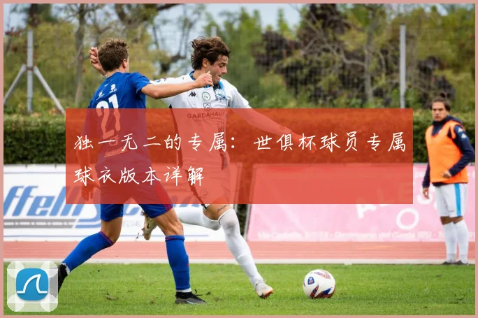 独一无二的专属：世俱杯球员专属球衣版本详解
