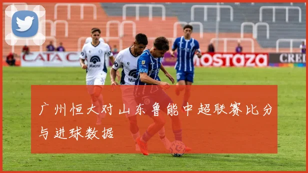 广州恒大对山东鲁能中超联赛比分与进球数据