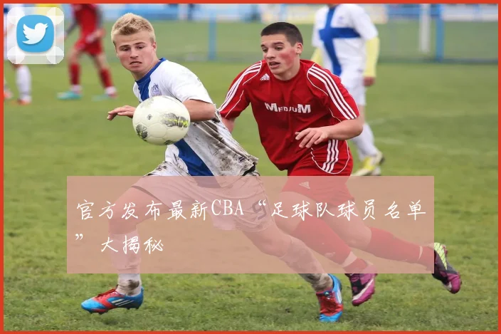 官方发布最新CBA“足球队球员名单”大揭秘